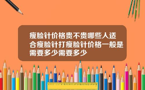 瘦脸针价格贵不贵哪些人适合瘦脸针打瘦脸针价格一般是需要多少需要多少