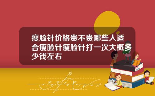 瘦脸针价格贵不贵哪些人适合瘦脸针瘦脸针打一次大概多少钱左右