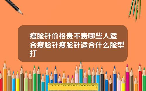 瘦脸针价格贵不贵哪些人适合瘦脸针瘦脸针适合什么脸型打