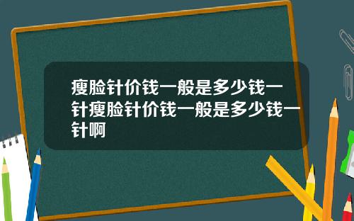 瘦脸针价钱一般是多少钱一针瘦脸针价钱一般是多少钱一针啊