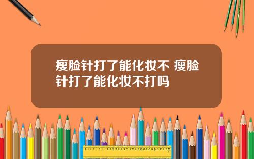 瘦脸针打了能化妆不 瘦脸针打了能化妆不打吗