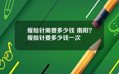 瘦脸针需要多少钱 南阳？瘦脸针要多少钱一次