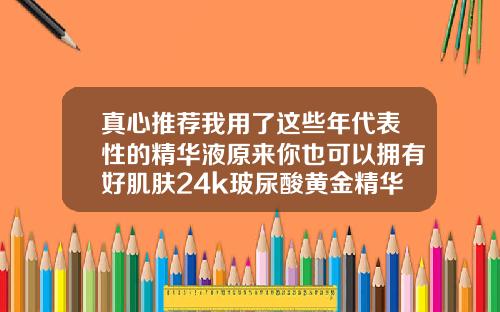 真心推荐我用了这些年代表性的精华液原来你也可以拥有好肌肤24k玻尿酸黄金精华液