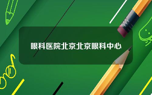 眼科医院北京北京眼科中心