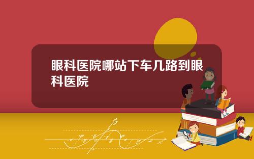 眼科医院哪站下车几路到眼科医院