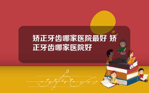 矫正牙齿哪家医院最好 矫正牙齿哪家医院好