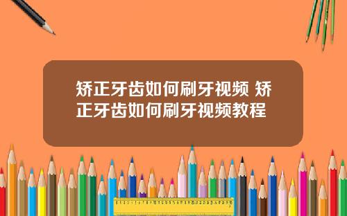 矫正牙齿如何刷牙视频 矫正牙齿如何刷牙视频教程