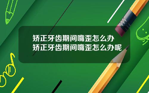 矫正牙齿期间嘴歪怎么办 矫正牙齿期间嘴歪怎么办呢