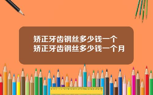 矫正牙齿钢丝多少钱一个 矫正牙齿钢丝多少钱一个月