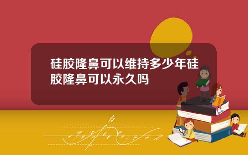 硅胶隆鼻可以维持多少年硅胶隆鼻可以永久吗