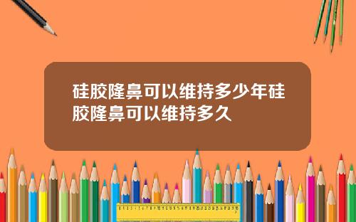 硅胶隆鼻可以维持多少年硅胶隆鼻可以维持多久
