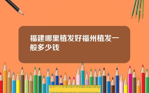 福建哪里植发好福州植发一般多少钱