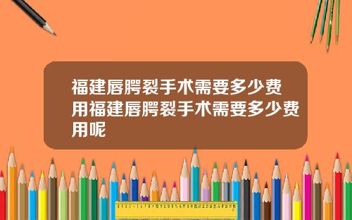 福建唇腭裂手术需要多少费用福建唇腭裂手术需要多少费用呢