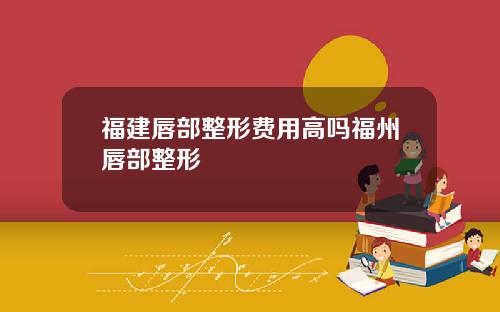 福建唇部整形费用高吗福州唇部整形