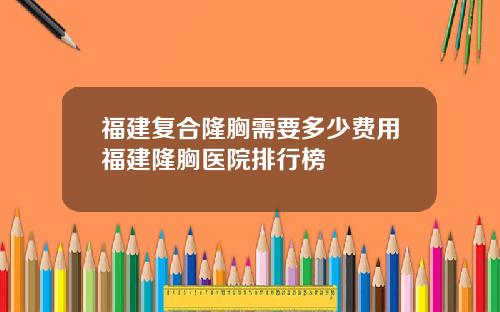 福建复合隆胸需要多少费用福建隆胸医院排行榜