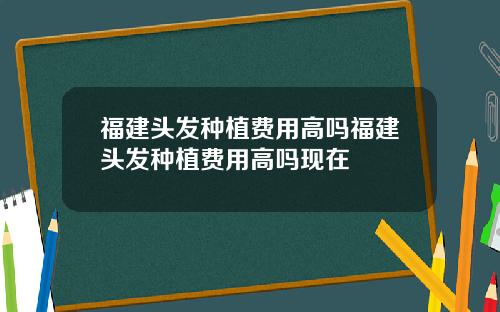 福建头发种植费用高吗福建头发种植费用高吗现在