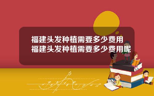 福建头发种植需要多少费用福建头发种植需要多少费用呢