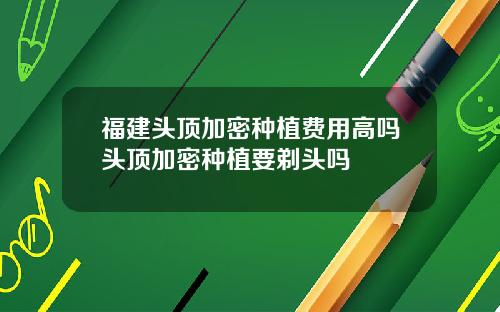 福建头顶加密种植费用高吗头顶加密种植要剃头吗