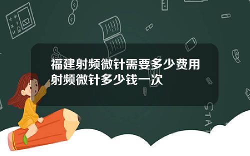 福建射频微针需要多少费用射频微针多少钱一次