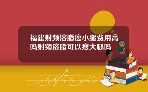 福建射频溶脂瘦小腿费用高吗射频溶脂可以瘦大腿吗