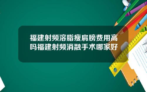 福建射频溶脂瘦肩膀费用高吗福建射频消融手术哪家好