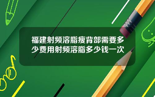 福建射频溶脂瘦背部需要多少费用射频溶脂多少钱一次