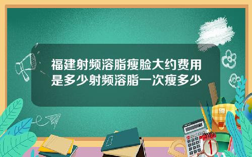 福建射频溶脂瘦脸大约费用是多少射频溶脂一次瘦多少
