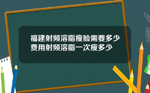 福建射频溶脂瘦脸需要多少费用射频溶脂一次瘦多少