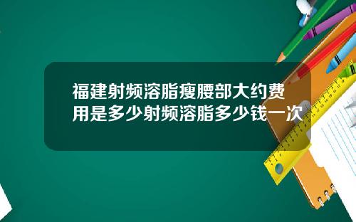 福建射频溶脂瘦腰部大约费用是多少射频溶脂多少钱一次