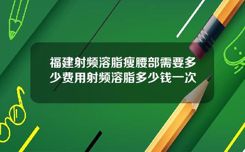 福建射频溶脂瘦腰部需要多少费用射频溶脂多少钱一次