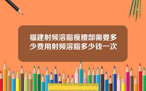 福建射频溶脂瘦腰部需要多少费用射频溶脂多少钱一次