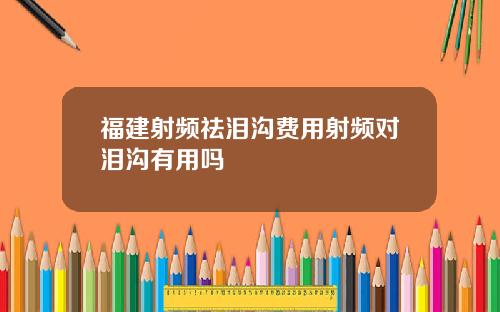 福建射频祛泪沟费用射频对泪沟有用吗