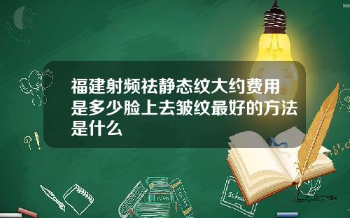 福建射频祛静态纹大约费用是多少脸上去皱纹最好的方法是什么