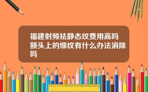 福建射频祛静态纹费用高吗额头上的细纹有什么办法消除吗