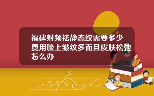 福建射频祛静态纹需要多少费用脸上皱纹多而且皮肤松弛怎么办