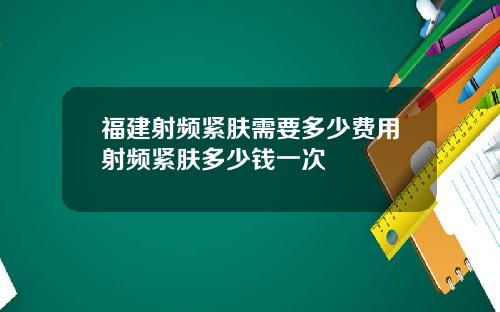 福建射频紧肤需要多少费用射频紧肤多少钱一次