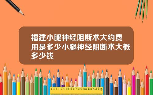 福建小腿神经阻断术大约费用是多少小腿神经阻断术大概多少钱