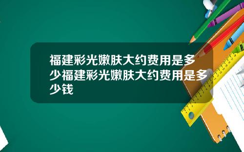 福建彩光嫩肤大约费用是多少福建彩光嫩肤大约费用是多少钱