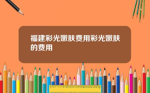 福建彩光嫩肤费用彩光嫩肤的费用