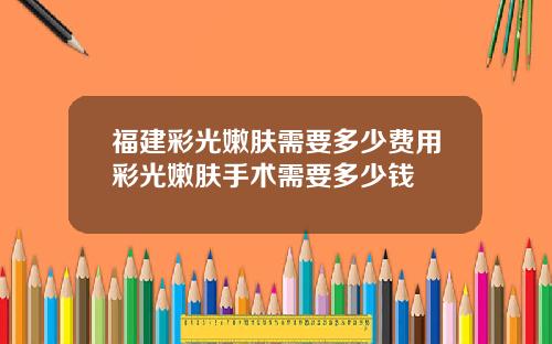 福建彩光嫩肤需要多少费用彩光嫩肤手术需要多少钱