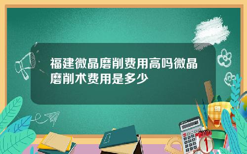 福建微晶磨削费用高吗微晶磨削术费用是多少