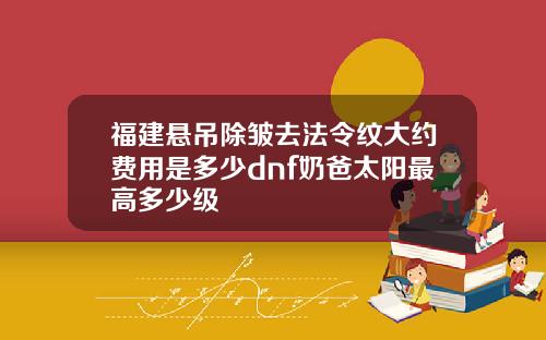 福建悬吊除皱去法令纹大约费用是多少dnf奶爸太阳最高多少级