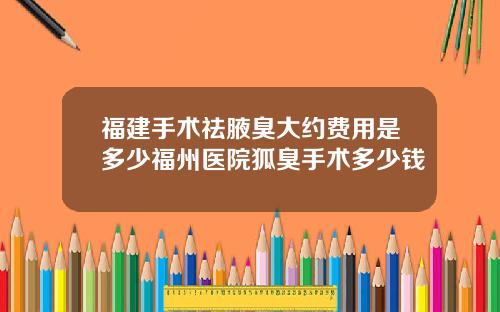 福建手术祛腋臭大约费用是多少福州医院狐臭手术多少钱