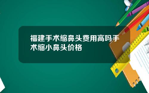 福建手术缩鼻头费用高吗手术缩小鼻头价格