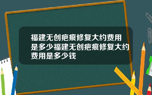 福建无创疤痕修复大约费用是多少福建无创疤痕修复大约费用是多少钱