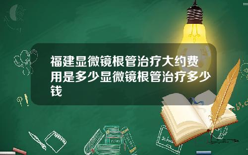 福建显微镜根管治疗大约费用是多少显微镜根管治疗多少钱