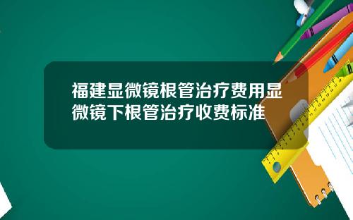 福建显微镜根管治疗费用显微镜下根管治疗收费标准