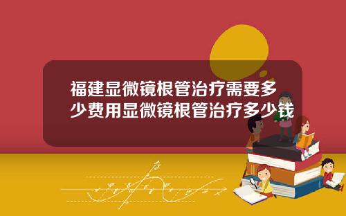 福建显微镜根管治疗需要多少费用显微镜根管治疗多少钱