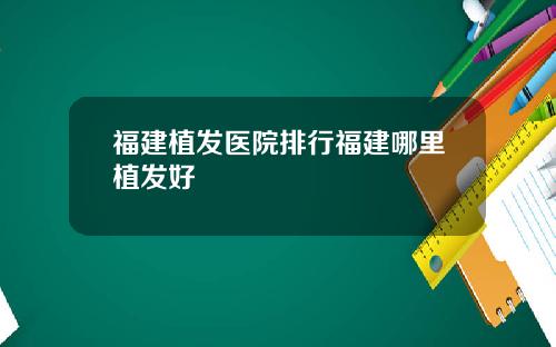 福建植发医院排行福建哪里植发好