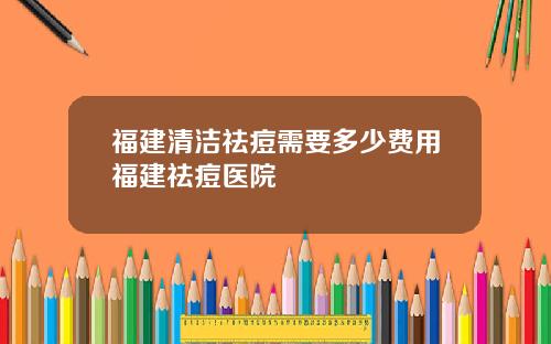 福建清洁祛痘需要多少费用福建祛痘医院